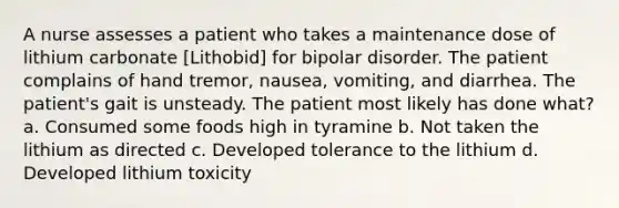 A nurse assesses a patient who takes a maintenance dose of lithium carbonate [Lithobid] for bipolar disorder. The patient complains of hand tremor, nausea, vomiting, and diarrhea. The patient's gait is unsteady. The patient most likely has done what? a. Consumed some foods high in tyramine b. Not taken the lithium as directed c. Developed tolerance to the lithium d. Developed lithium toxicity