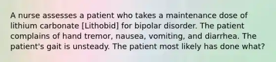 A nurse assesses a patient who takes a maintenance dose of lithium carbonate [Lithobid] for bipolar disorder. The patient complains of hand tremor, nausea, vomiting, and diarrhea. The patient's gait is unsteady. The patient most likely has done what?