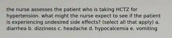 the nurse assesses the patient who is taking HCTZ for hypertension. what might the nurse expect to see if the patient is experiencing undesired side effects? (select all that apply) a. diarrhea b. dizziness c. headache d. hypocalcemia e. vomiting