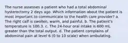 The nurse assesses a patient who had a total abdominal hysterectomy 2 days ago. Which information about the patient is most important to communicate to the health care provider? a. The right calf is swollen, warm, and painful. b. The patient's temperature is 100.3. c. The 24-hour oral intake is 600 mL greater than the total output. d. The patient complains of abdominal pain at level 6 (0 to 10 scale) when ambulating.