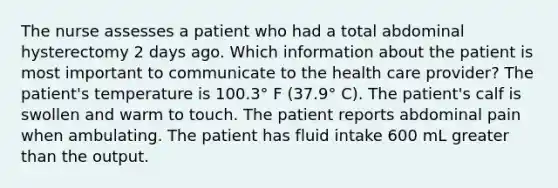 The nurse assesses a patient who had a total abdominal hysterectomy 2 days ago. Which information about the patient is most important to communicate to the health care provider? The patient's temperature is 100.3° F (37.9° C). The patient's calf is swollen and warm to touch. The patient reports abdominal pain when ambulating. The patient has fluid intake 600 mL greater than the output.