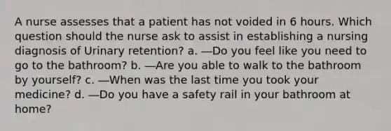 A nurse assesses that a patient has not voided in 6 hours. Which question should the nurse ask to assist in establishing a nursing diagnosis of Urinary retention? a. ―Do you feel like you need to go to the bathroom? b. ―Are you able to walk to the bathroom by yourself? c. ―When was the last time you took your medicine? d. ―Do you have a safety rail in your bathroom at home?