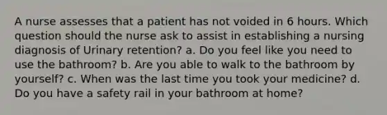 A nurse assesses that a patient has not voided in 6 hours. Which question should the nurse ask to assist in establishing a nursing diagnosis of Urinary retention? a. Do you feel like you need to use the bathroom? b. Are you able to walk to the bathroom by yourself? c. When was the last time you took your medicine? d. Do you have a safety rail in your bathroom at home?