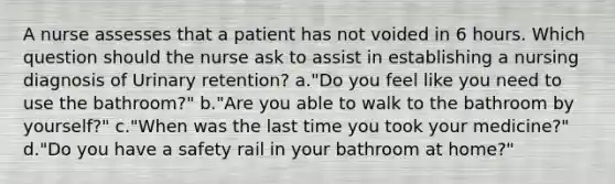 A nurse assesses that a patient has not voided in 6 hours. Which question should the nurse ask to assist in establishing a nursing diagnosis of Urinary retention? a."Do you feel like you need to use the bathroom?" b."Are you able to walk to the bathroom by yourself?" c."When was the last time you took your medicine?" d."Do you have a safety rail in your bathroom at home?"