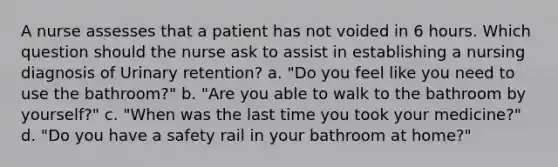 A nurse assesses that a patient has not voided in 6 hours. Which question should the nurse ask to assist in establishing a nursing diagnosis of Urinary retention? a. "Do you feel like you need to use the bathroom?" b. "Are you able to walk to the bathroom by yourself?" c. "When was the last time you took your medicine?" d. "Do you have a safety rail in your bathroom at home?"