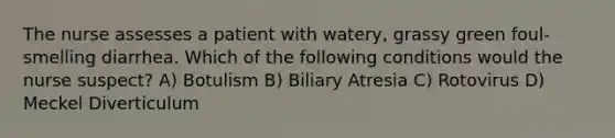 The nurse assesses a patient with watery, grassy green foul-smelling diarrhea. Which of the following conditions would the nurse suspect? A) Botulism B) Biliary Atresia C) Rotovirus D) Meckel Diverticulum