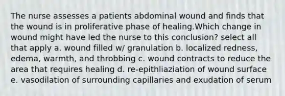 The nurse assesses a patients abdominal wound and finds that the wound is in proliferative phase of healing.Which change in wound might have led the nurse to this conclusion? select all that apply a. wound filled w/ granulation b. localized redness, edema, warmth, and throbbing c. wound contracts to reduce the area that requires healing d. re-epithliaziation of wound surface e. vasodilation of surrounding capillaries and exudation of serum