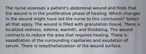 The nurse assesses a patient's abdominal wound and finds that the wound is in the proliferative phase of healing. Which changes in the wound might have led the nurse to this conclusion? Select all that apply. The wound is filled with granulation tissue. There is localized redness, edema, warmth, and throbbing. The wound contracts to reduce the area that requires healing. There is vasodilation of the surrounding capillaries and exudation of serum. There is reepithelialization of the wound surface.