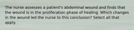 The nurse assesses a patient's abdominal wound and finds that the wound is in the proliferation phase of healing. Which changes in the wound led the nurse to this conclusion? Select all that apply.