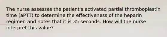 The nurse assesses the patient's activated partial thromboplastin time (aPTT) to determine the effectiveness of the heparin regimen and notes that it is 35 seconds. How will the nurse interpret this value?