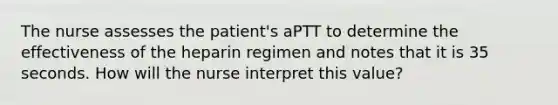 The nurse assesses the patient's aPTT to determine the effectiveness of the heparin regimen and notes that it is 35 seconds. How will the nurse interpret this value?