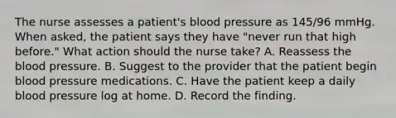 The nurse assesses a patient's blood pressure as 145/96 mmHg. When asked, the patient says they have "never run that high before." What action should the nurse take? A. Reassess the blood pressure. B. Suggest to the provider that the patient begin blood pressure medications. C. Have the patient keep a daily blood pressure log at home. D. Record the finding.