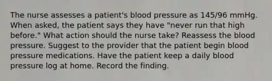 The nurse assesses a patient's blood pressure as 145/96 mmHg. When asked, the patient says they have "never run that high before." What action should the nurse take? Reassess the blood pressure. Suggest to the provider that the patient begin blood pressure medications. Have the patient keep a daily blood pressure log at home. Record the finding.