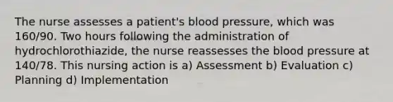 The nurse assesses a patient's blood pressure, which was 160/90. Two hours following the administration of hydrochlorothiazide, the nurse reassesses the blood pressure at 140/78. This nursing action is a) Assessment b) Evaluation c) Planning d) Implementation