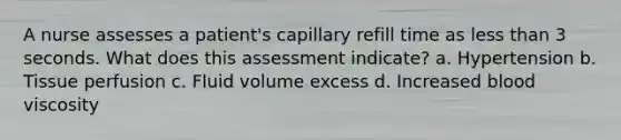 A nurse assesses a patient's capillary refill time as less than 3 seconds. What does this assessment indicate? a. Hypertension b. Tissue perfusion c. Fluid volume excess d. Increased blood viscosity