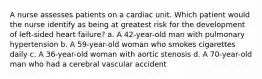 A nurse assesses patients on a cardiac unit. Which patient would the nurse identify as being at greatest risk for the development of left-sided heart failure? a. A 42-year-old man with pulmonary hypertension b. A 59-year-old woman who smokes cigarettes daily c. A 36-year-old woman with aortic stenosis d. A 70-year-old man who had a cerebral vascular accident