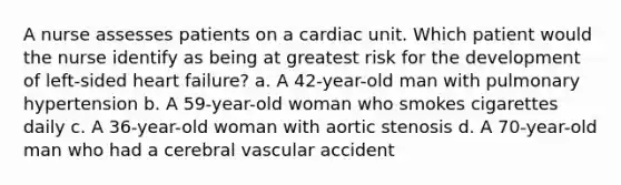 A nurse assesses patients on a cardiac unit. Which patient would the nurse identify as being at greatest risk for the development of left-sided heart failure? a. A 42-year-old man with pulmonary hypertension b. A 59-year-old woman who smokes cigarettes daily c. A 36-year-old woman with aortic stenosis d. A 70-year-old man who had a cerebral vascular accident