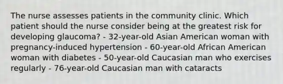 The nurse assesses patients in the community clinic. Which patient should the nurse consider being at the greatest risk for developing glaucoma? - 32-year-old Asian American woman with pregnancy-induced hypertension - 60-year-old African American woman with diabetes - 50-year-old Caucasian man who exercises regularly - 76-year-old Caucasian man with cataracts