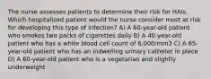 The nurse assesses patients to determine their risk for HAIs. Which hospitalized patient would the nurse consider most at risk for developing this type of infection? A) A 60-year-old patient who smokes two packs of cigarettes daily B) A 40-year-old patient who has a white blood cell count of 6,000/mm3 C) A 65-year-old patient who has an indwelling urinary catheter in place D) A 60-year-old patient who is a vegetarian and slightly underweight