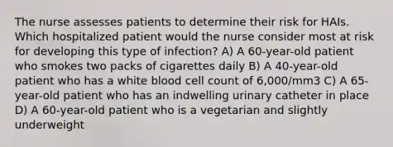 The nurse assesses patients to determine their risk for HAIs. Which hospitalized patient would the nurse consider most at risk for developing this type of infection? A) A 60-year-old patient who smokes two packs of cigarettes daily B) A 40-year-old patient who has a white blood cell count of 6,000/mm3 C) A 65-year-old patient who has an indwelling urinary catheter in place D) A 60-year-old patient who is a vegetarian and slightly underweight