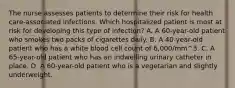 The nurse assesses patients to determine their risk for health care-associated infections. Which hospitalized patient is most at risk for developing this type of infection? A. A 60-year-old patient who smokes two packs of cigarettes daily. B. A 40-year-old patient who has a white blood cell count of 6,000/mm^3. C. A 65-year-old patient who has an indwelling urinary catheter in place. D. A 60-year-old patient who is a vegetarian and slightly underweight.