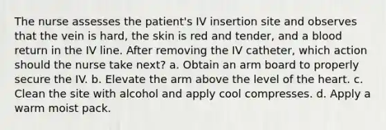 The nurse assesses the patient's IV insertion site and observes that the vein is hard, the skin is red and tender, and a blood return in the IV line. After removing the IV catheter, which action should the nurse take next? a. Obtain an arm board to properly secure the IV. b. Elevate the arm above the level of the heart. c. Clean the site with alcohol and apply cool compresses. d. Apply a warm moist pack.