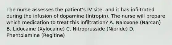 The nurse assesses the patient's IV site, and it has infiltrated during the infusion of dopamine (Intropin). The nurse will prepare which medication to treat this infiltration? A. Naloxone (Narcan) B. Lidocaine (Xylocaine) C. Nitroprusside (Nipride) D. Phentolamine (Regitine)