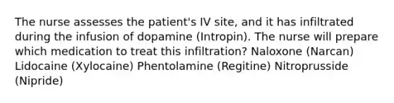 The nurse assesses the patient's IV site, and it has infiltrated during the infusion of dopamine (Intropin). The nurse will prepare which medication to treat this infiltration? Naloxone (Narcan) Lidocaine (Xylocaine) Phentolamine (Regitine) Nitroprusside (Nipride)