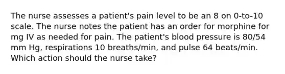 The nurse assesses a patient's pain level to be an 8 on 0-to-10 scale. The nurse notes the patient has an order for morphine for mg IV as needed for pain. The patient's blood pressure is 80/54 mm Hg, respirations 10 breaths/min, and pulse 64 beats/min. Which action should the nurse take?