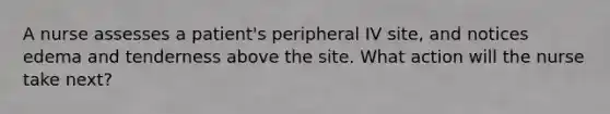 A nurse assesses a patient's peripheral IV site, and notices edema and tenderness above the site. What action will the nurse take next?