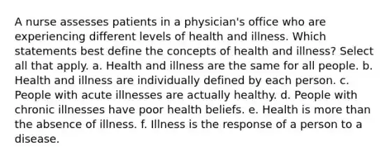 A nurse assesses patients in a physician's office who are experiencing different levels of health and illness. Which statements best define the concepts of health and illness? Select all that apply. a. Health and illness are the same for all people. b. Health and illness are individually defined by each person. c. People with acute illnesses are actually healthy. d. People with chronic illnesses have poor health beliefs. e. Health is more than the absence of illness. f. Illness is the response of a person to a disease.