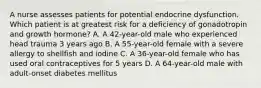 A nurse assesses patients for potential endocrine dysfunction. Which patient is at greatest risk for a deficiency of gonadotropin and growth hormone? A. A 42-year-old male who experienced head trauma 3 years ago B. A 55-year-old female with a severe allergy to shellfish and iodine C. A 36-year-old female who has used oral contraceptives for 5 years D. A 64-year-old male with adult-onset diabetes mellitus