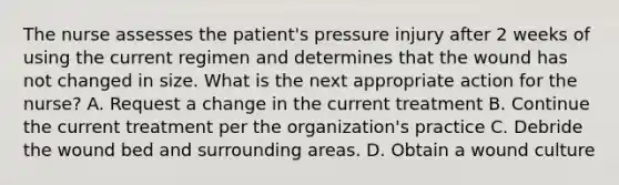 The nurse assesses the patient's pressure injury after 2 weeks of using the current regimen and determines that the wound has not changed in size. What is the next appropriate action for the nurse? A. Request a change in the current treatment B. Continue the current treatment per the organization's practice C. Debride the wound bed and surrounding areas. D. Obtain a wound culture