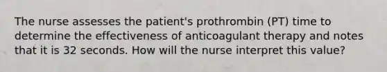 The nurse assesses the patient's prothrombin (PT) time to determine the effectiveness of anticoagulant therapy and notes that it is 32 seconds. How will the nurse interpret this value?