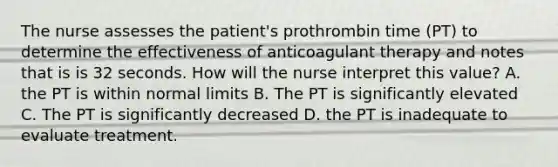 The nurse assesses the patient's prothrombin time (PT) to determine the effectiveness of anticoagulant therapy and notes that is is 32 seconds. How will the nurse interpret this value? A. the PT is within normal limits B. The PT is significantly elevated C. The PT is significantly decreased D. the PT is inadequate to evaluate treatment.