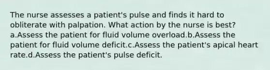 The nurse assesses a patient's pulse and finds it hard to obliterate with palpation. What action by the nurse is best?a.Assess the patient for fluid volume overload.b.Assess the patient for fluid volume deficit.c.Assess the patient's apical heart rate.d.Assess the patient's pulse deficit.