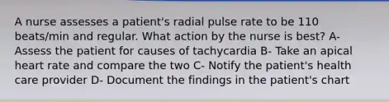 A nurse assesses a patient's radial pulse rate to be 110 beats/min and regular. What action by the nurse is best? A- Assess the patient for causes of tachycardia B- Take an apical heart rate and compare the two C- Notify the patient's health care provider D- Document the findings in the patient's chart