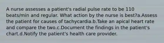 A nurse assesses a patient's radial pulse rate to be 110 beats/min and regular. What action by the nurse is best?a.Assess the patient for causes of tachycardia.b.Take an apical heart rate and compare the two.c.Document the findings in the patient's chart.d.Notify the patient's health care provider.