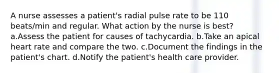 A nurse assesses a patient's radial pulse rate to be 110 beats/min and regular. What action by the nurse is best? a.Assess the patient for causes of tachycardia. b.Take an apical heart rate and compare the two. c.Document the findings in the patient's chart. d.Notify the patient's health care provider.