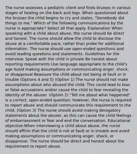 The nurse assesses a pediatric client and finds bruises in various stages of healing on the back and legs. When questioned about the bruises the child begins to cry and states, "Somebody did things to me." Which of the following communications by the nurse is appropriate? Select all that apply. Explanation When speaking with a child about abuse, the nurse should be direct and honest. The nurse should allow the child to disclose the abuse at a comfortable pace, rather than probe for additional information. The nurse should use open-ended questions and avoid leading questions and statements. Guidelines for the interview: Speak with the child in private Be honest about reporting requirements Use language appropriate to the child's age Avoid making assumptions or communicating anger, shock, or disapproval Reassure the child about not being at fault or in trouble (Options 4 and 5) (Option 1) The nurse should not make assumptions about who abused the child. This could lead to bias or false accusations and/or cause the child to fear revealing the identity of the abuser. (Option 2) "Tell me about what happened" is a correct, open-ended question; however, the nurse is required to report abuse and should communicate this requirement to the child. (Option 3) The nurse should avoid making derogatory statements about the abuser, as this can cause the child feelings of embarrassment or fear and end the conversation. Educational objective:When interviewing a child about abuse, the nurse should affirm that the child is not at fault or in trouble and avoid making assumptions or communicating anger, shock, or disapproval. The nurse should be direct and honest about the requirement to report abuse.