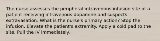 The nurse assesses the peripheral intravenous infusion site of a patient receiving intravenous dopamine and suspects extravasation. What is the nurse's primary action? Stop the infusion. Elevate the patient's extremity. Apply a cold pad to the site. Pull the IV immediately.