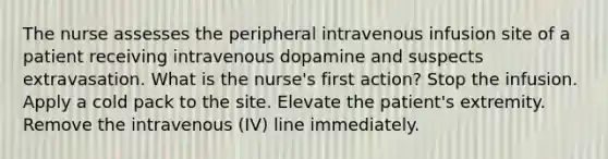 The nurse assesses the peripheral intravenous infusion site of a patient receiving intravenous dopamine and suspects extravasation. What is the nurse's first action? Stop the infusion. Apply a cold pack to the site. Elevate the patient's extremity. Remove the intravenous (IV) line immediately.