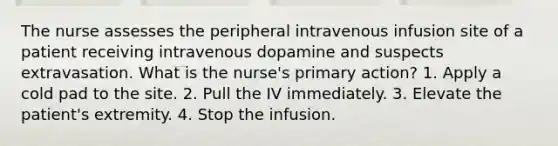 The nurse assesses the peripheral intravenous infusion site of a patient receiving intravenous dopamine and suspects extravasation. What is the nurse's primary action? 1. Apply a cold pad to the site. 2. Pull the IV immediately. 3. Elevate the patient's extremity. 4. Stop the infusion.