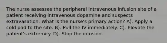 The nurse assesses the peripheral intravenous infusion site of a patient receiving intravenous dopamine and suspects extravasation. What is the nurse's primary action? A). Apply a cold pad to the site. B). Pull the IV immediately. C). Elevate the patient's extremity. D). Stop the infusion.