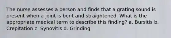 The nurse assesses a person and finds that a grating sound is present when a joint is bent and straightened. What is the appropriate medical term to describe this finding? a. Bursitis b. Crepitation c. Synovitis d. Grinding