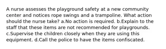 A nurse assesses the playground safety at a new community center and notices rope swings and a trampoline. What action should the nurse take? a.No action is required. b.Explain to the staff that these items are not recommended for playgrounds. c.Supervise the children closely when they are using this equipment. d.Call the police to have the items confiscated.