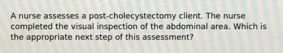 A nurse assesses a post-cholecystectomy client. The nurse completed the visual inspection of the abdominal area. Which is the appropriate next step of this assessment?