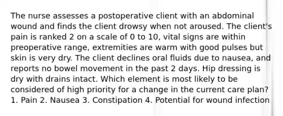 The nurse assesses a postoperative client with an abdominal wound and finds the client drowsy when not aroused. The client's pain is ranked 2 on a scale of 0 to 10, vital signs are within preoperative range, extremities are warm with good pulses but skin is very dry. The client declines oral fluids due to nausea, and reports no bowel movement in the past 2 days. Hip dressing is dry with drains intact. Which element is most likely to be considered of high priority for a change in the current care plan? 1. Pain 2. Nausea 3. Constipation 4. Potential for wound infection