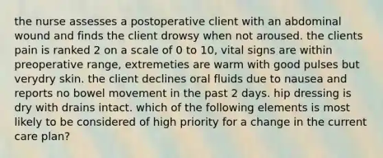 the nurse assesses a postoperative client with an abdominal wound and finds the client drowsy when not aroused. the clients pain is ranked 2 on a scale of 0 to 10, vital signs are within preoperative range, extremeties are warm with good pulses but verydry skin. the client declines oral fluids due to nausea and reports no bowel movement in the past 2 days. hip dressing is dry with drains intact. which of the following elements is most likely to be considered of high priority for a change in the current care plan?