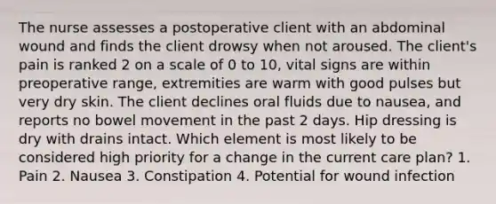 The nurse assesses a postoperative client with an abdominal wound and finds the client drowsy when not aroused. The client's pain is ranked 2 on a scale of 0 to 10, vital signs are within preoperative range, extremities are warm with good pulses but very dry skin. The client declines oral fluids due to nausea, and reports no bowel movement in the past 2 days. Hip dressing is dry with drains intact. Which element is most likely to be considered high priority for a change in the current care plan? 1. Pain 2. Nausea 3. Constipation 4. Potential for wound infection